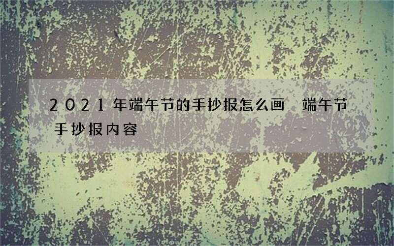 2021年端午节的手抄报怎么画 端午节手抄报内容
